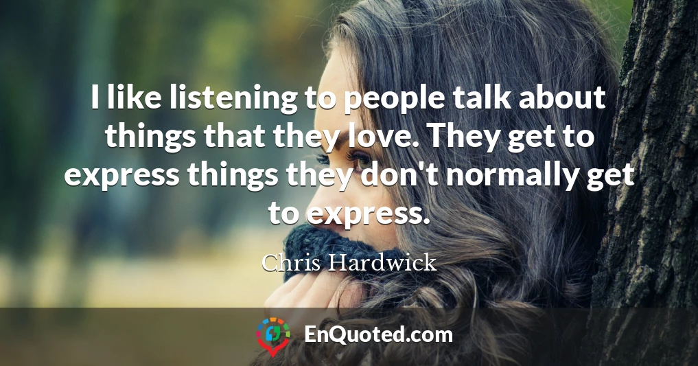 I like listening to people talk about things that they love. They get to express things they don't normally get to express.