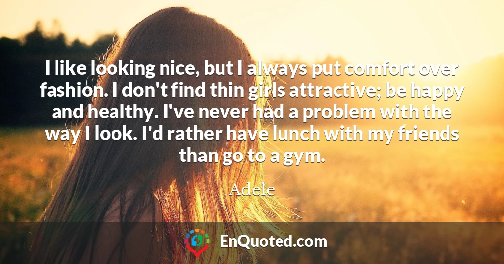 I like looking nice, but I always put comfort over fashion. I don't find thin girls attractive; be happy and healthy. I've never had a problem with the way I look. I'd rather have lunch with my friends than go to a gym.