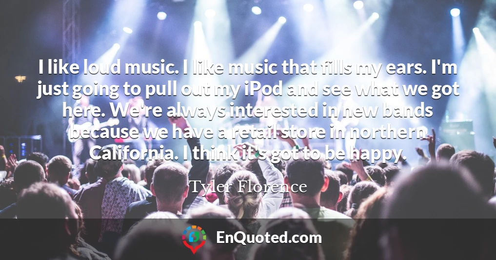 I like loud music. I like music that fills my ears. I'm just going to pull out my iPod and see what we got here. We're always interested in new bands because we have a retail store in northern California. I think it's got to be happy.