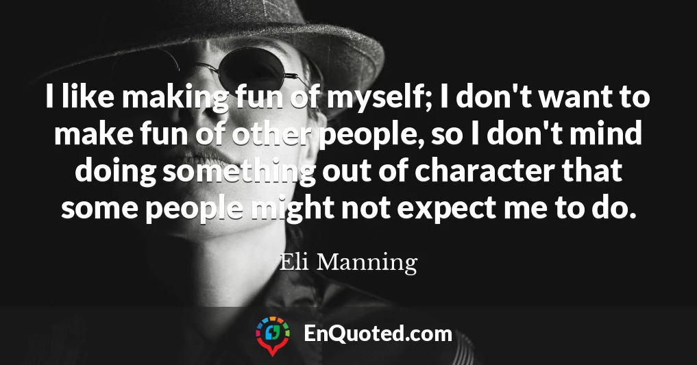 I like making fun of myself; I don't want to make fun of other people, so I don't mind doing something out of character that some people might not expect me to do.