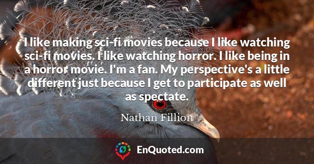 I like making sci-fi movies because I like watching sci-fi movies. I like watching horror. I like being in a horror movie. I'm a fan. My perspective's a little different just because I get to participate as well as spectate.