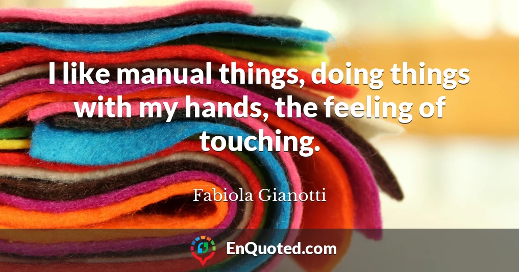 I like manual things, doing things with my hands, the feeling of touching.
