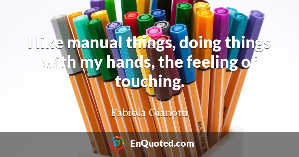 I like manual things, doing things with my hands, the feeling of touching.