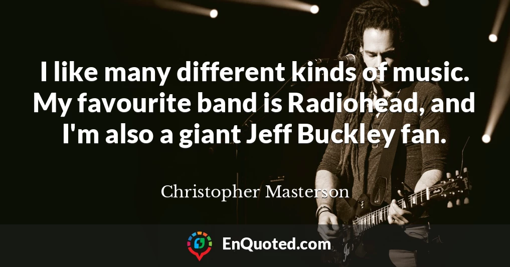 I like many different kinds of music. My favourite band is Radiohead, and I'm also a giant Jeff Buckley fan.