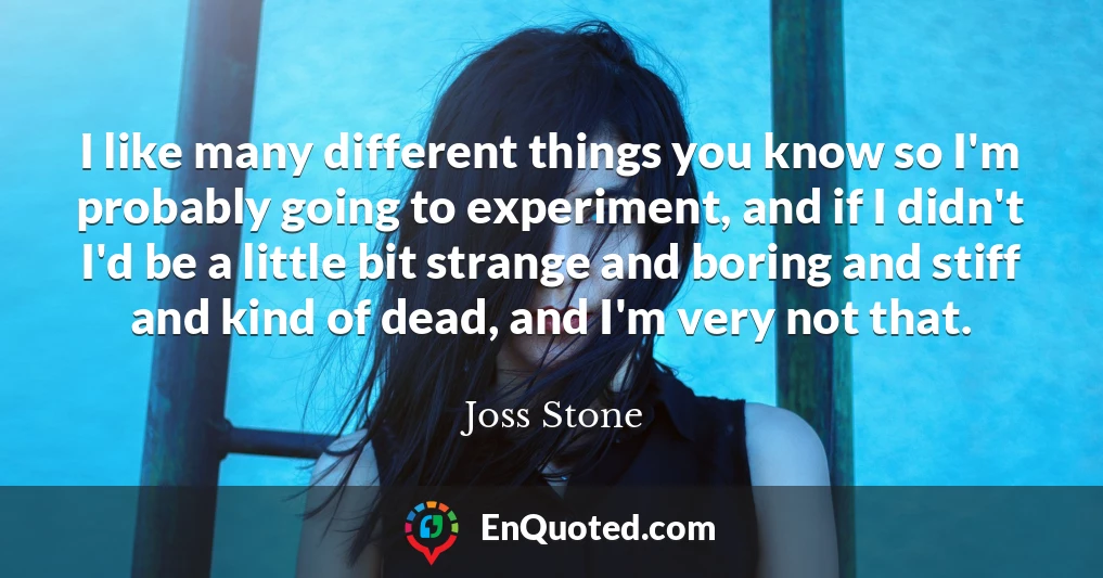 I like many different things you know so I'm probably going to experiment, and if I didn't I'd be a little bit strange and boring and stiff and kind of dead, and I'm very not that.