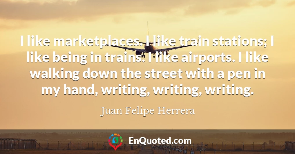 I like marketplaces. I like train stations; I like being in trains. I like airports. I like walking down the street with a pen in my hand, writing, writing, writing.