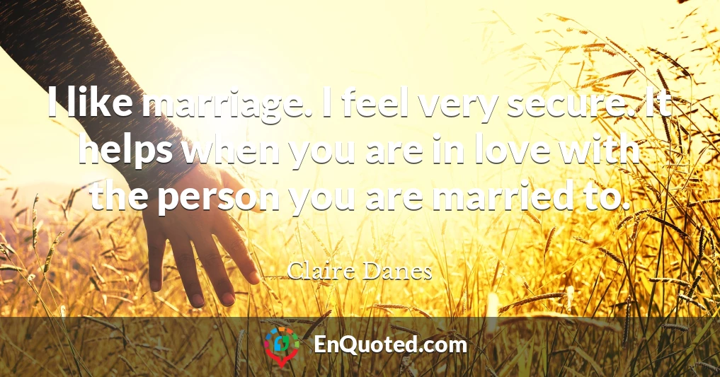 I like marriage. I feel very secure. It helps when you are in love with the person you are married to.