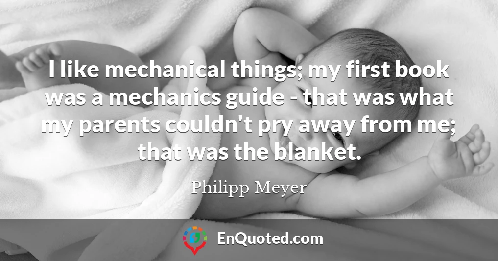I like mechanical things; my first book was a mechanics guide - that was what my parents couldn't pry away from me; that was the blanket.