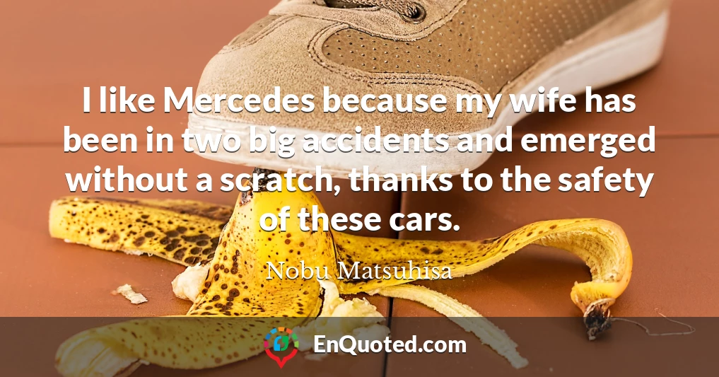 I like Mercedes because my wife has been in two big accidents and emerged without a scratch, thanks to the safety of these cars.