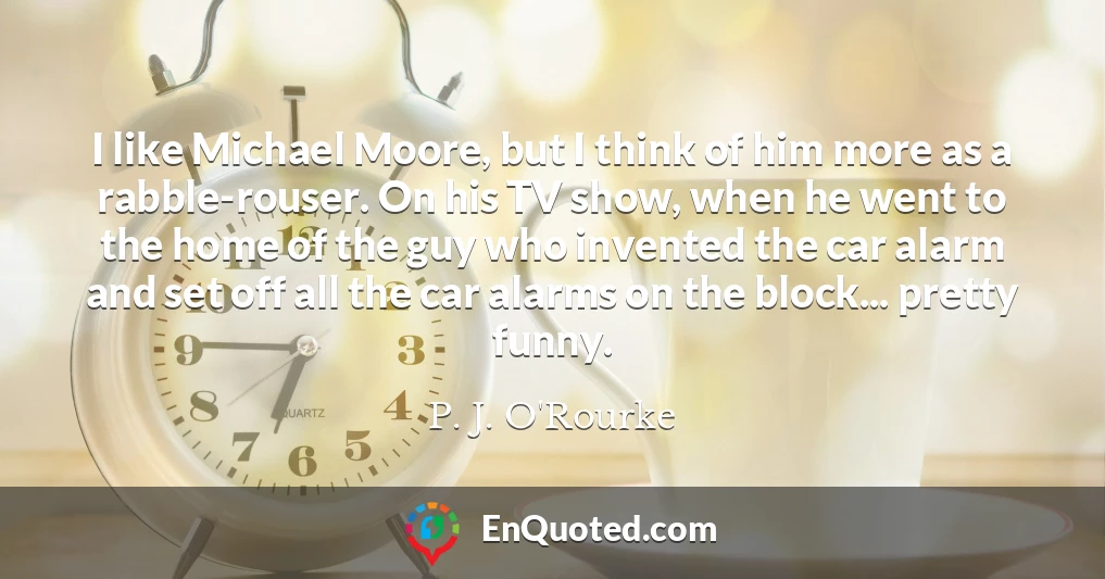 I like Michael Moore, but I think of him more as a rabble-rouser. On his TV show, when he went to the home of the guy who invented the car alarm and set off all the car alarms on the block... pretty funny.