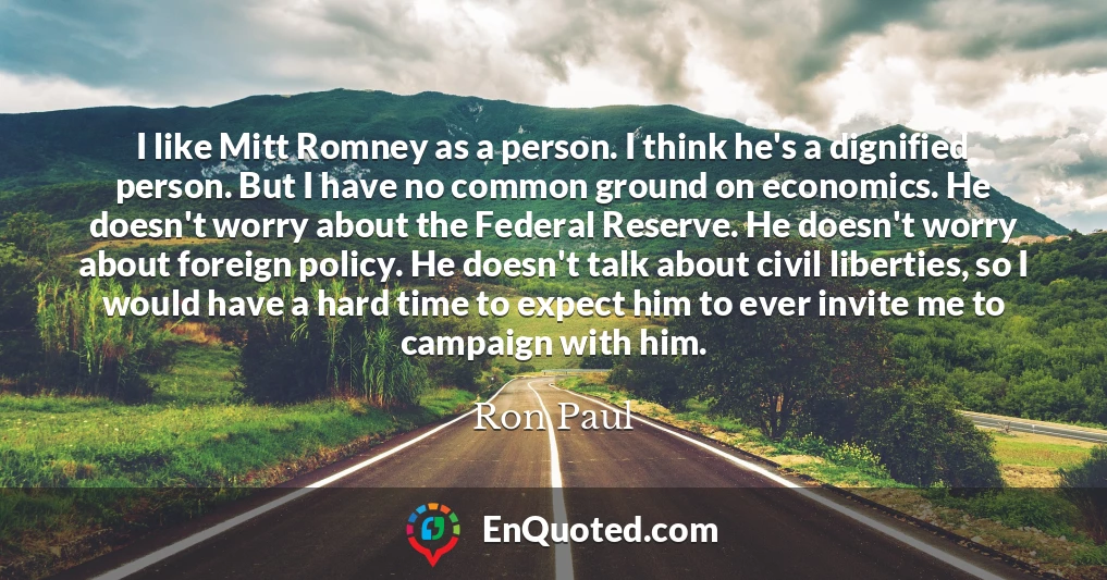 I like Mitt Romney as a person. I think he's a dignified person. But I have no common ground on economics. He doesn't worry about the Federal Reserve. He doesn't worry about foreign policy. He doesn't talk about civil liberties, so I would have a hard time to expect him to ever invite me to campaign with him.