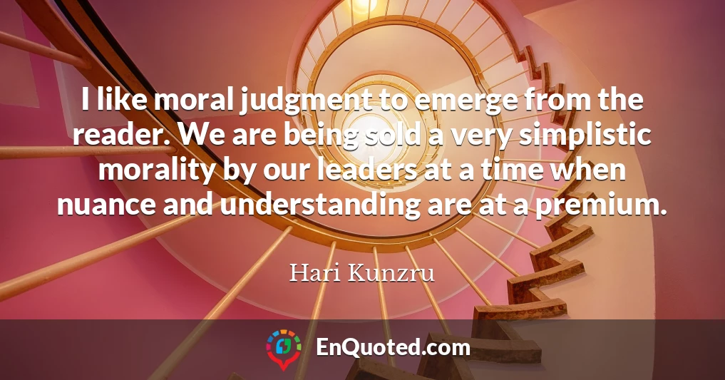 I like moral judgment to emerge from the reader. We are being sold a very simplistic morality by our leaders at a time when nuance and understanding are at a premium.