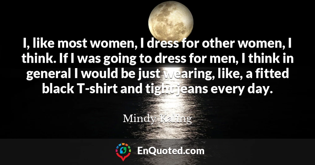 I, like most women, I dress for other women, I think. If I was going to dress for men, I think in general I would be just wearing, like, a fitted black T-shirt and tight jeans every day.