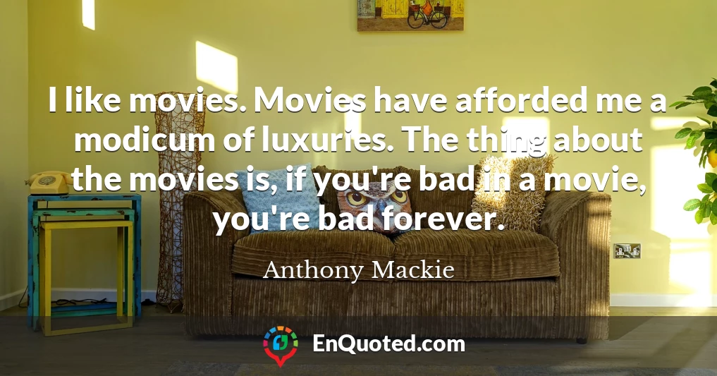 I like movies. Movies have afforded me a modicum of luxuries. The thing about the movies is, if you're bad in a movie, you're bad forever.