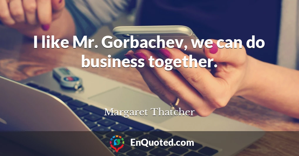 I like Mr. Gorbachev, we can do business together.