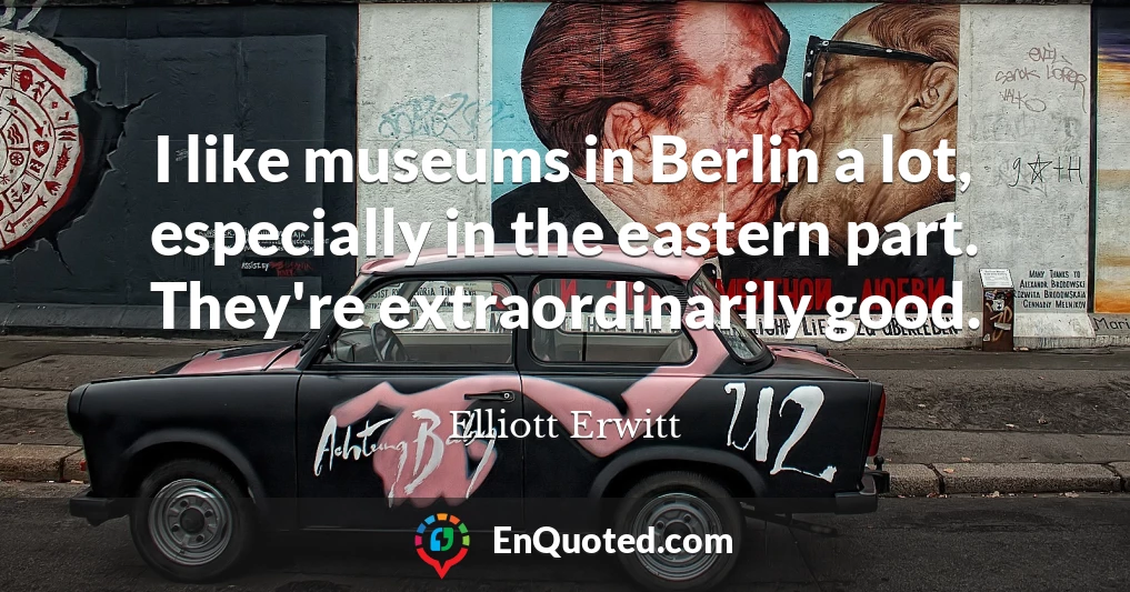 I like museums in Berlin a lot, especially in the eastern part. They're extraordinarily good.