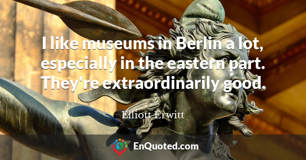 I like museums in Berlin a lot, especially in the eastern part. They're extraordinarily good.