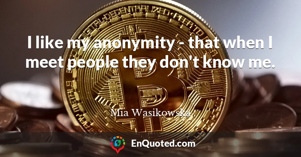 I like my anonymity - that when I meet people they don't know me.