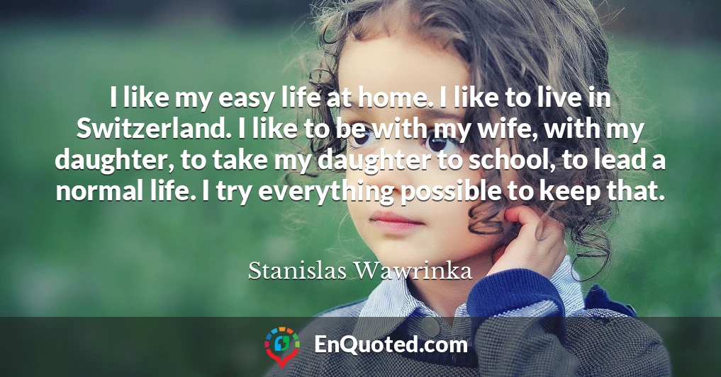 I like my easy life at home. I like to live in Switzerland. I like to be with my wife, with my daughter, to take my daughter to school, to lead a normal life. I try everything possible to keep that.