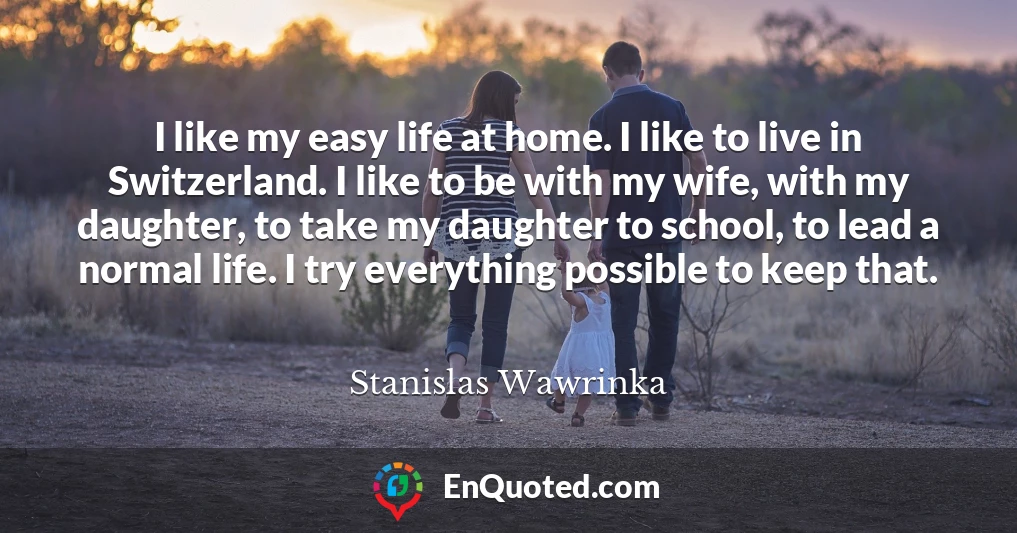 I like my easy life at home. I like to live in Switzerland. I like to be with my wife, with my daughter, to take my daughter to school, to lead a normal life. I try everything possible to keep that.