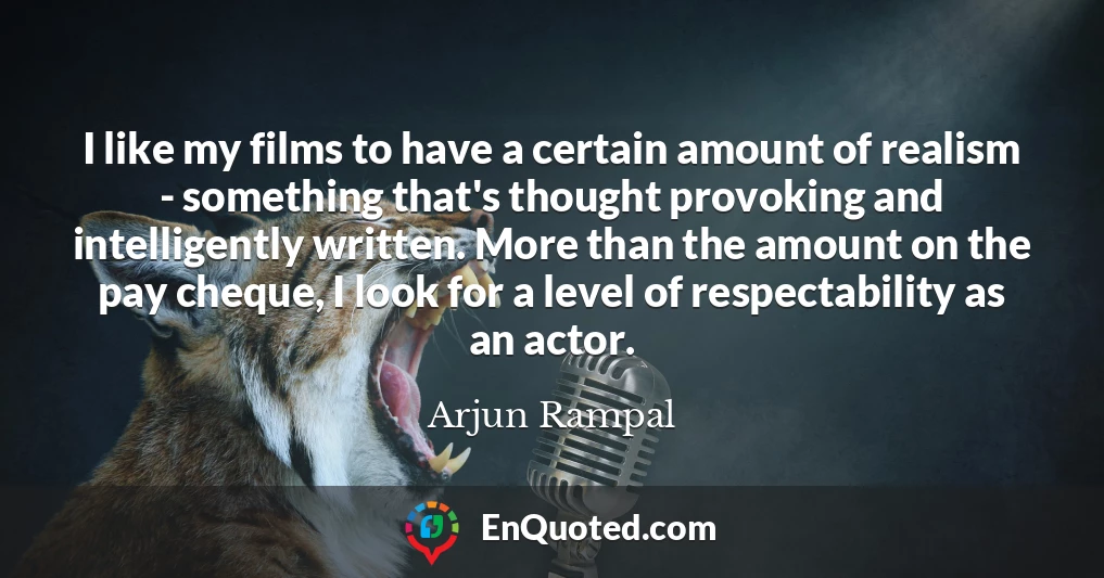 I like my films to have a certain amount of realism - something that's thought provoking and intelligently written. More than the amount on the pay cheque, I look for a level of respectability as an actor.