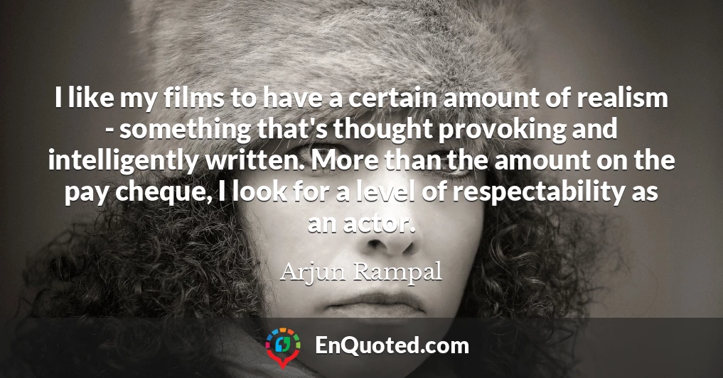 I like my films to have a certain amount of realism - something that's thought provoking and intelligently written. More than the amount on the pay cheque, I look for a level of respectability as an actor.