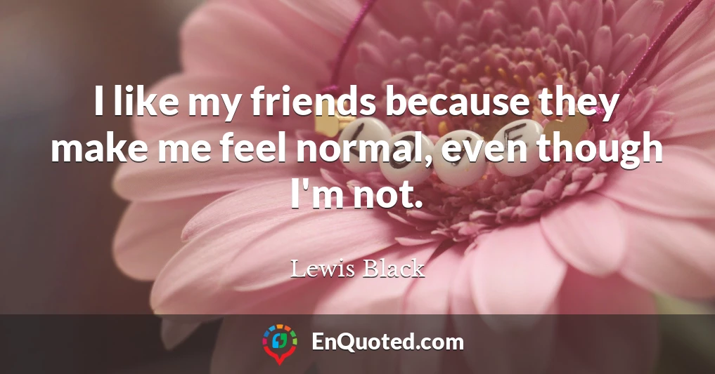 I like my friends because they make me feel normal, even though I'm not.