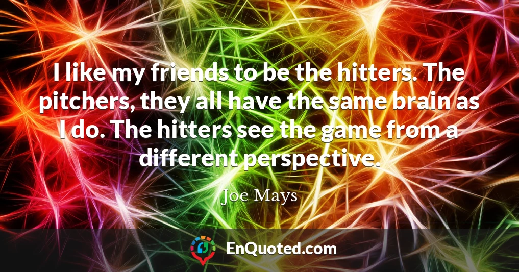 I like my friends to be the hitters. The pitchers, they all have the same brain as I do. The hitters see the game from a different perspective.