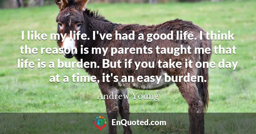 I like my life. I've had a good life. I think the reason is my parents taught me that life is a burden. But if you take it one day at a time, it's an easy burden.