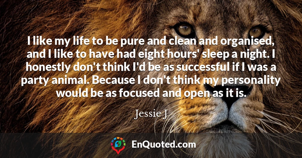 I like my life to be pure and clean and organised, and I like to have had eight hours' sleep a night. I honestly don't think I'd be as successful if I was a party animal. Because I don't think my personality would be as focused and open as it is.