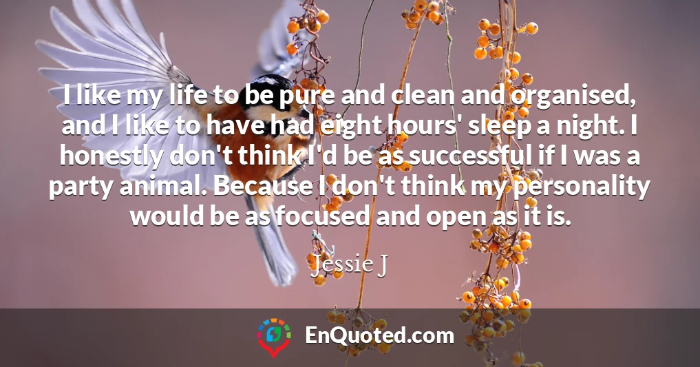 I like my life to be pure and clean and organised, and I like to have had eight hours' sleep a night. I honestly don't think I'd be as successful if I was a party animal. Because I don't think my personality would be as focused and open as it is.