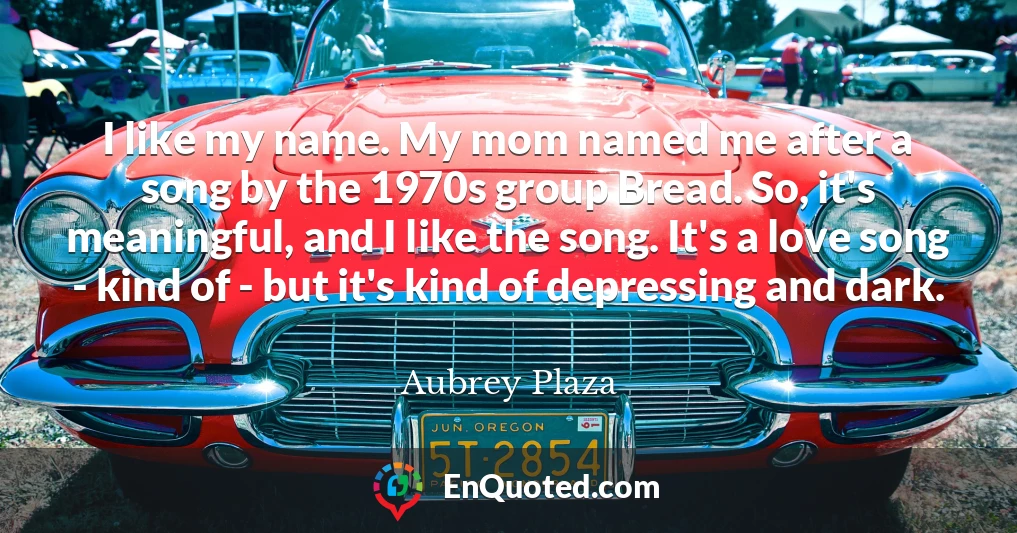 I like my name. My mom named me after a song by the 1970s group Bread. So, it's meaningful, and I like the song. It's a love song - kind of - but it's kind of depressing and dark.