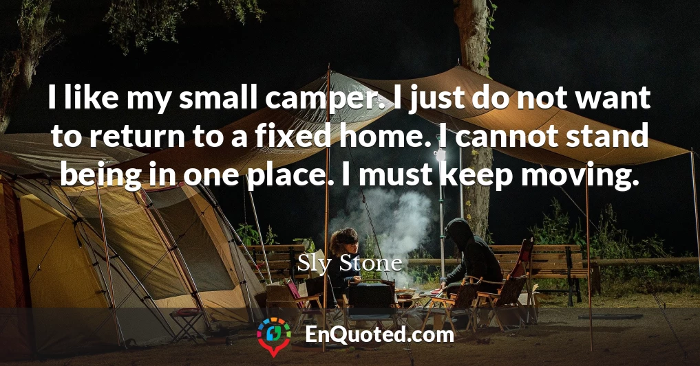 I like my small camper. I just do not want to return to a fixed home. I cannot stand being in one place. I must keep moving.