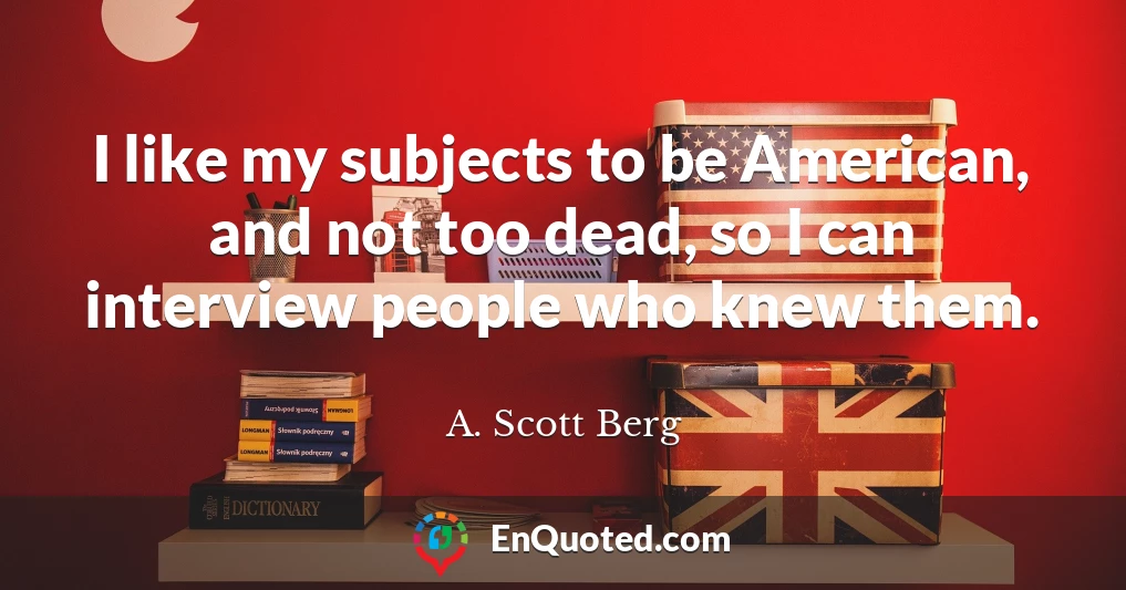 I like my subjects to be American, and not too dead, so I can interview people who knew them.