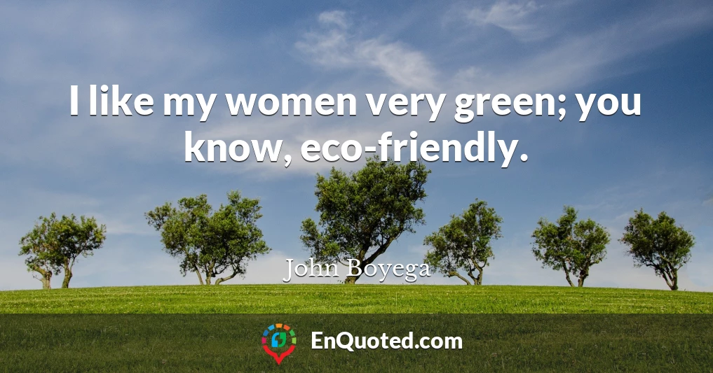 I like my women very green; you know, eco-friendly.