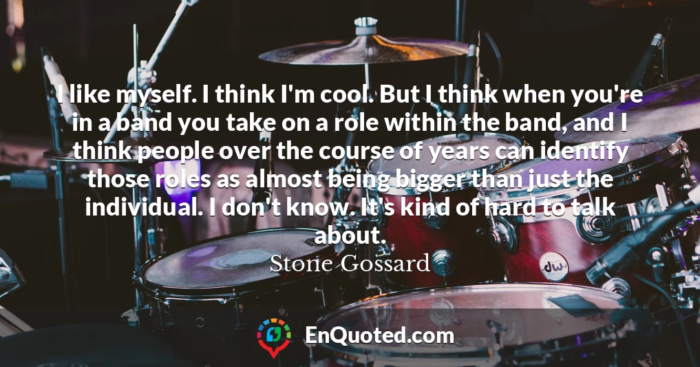 I like myself. I think I'm cool. But I think when you're in a band you take on a role within the band, and I think people over the course of years can identify those roles as almost being bigger than just the individual. I don't know. It's kind of hard to talk about.