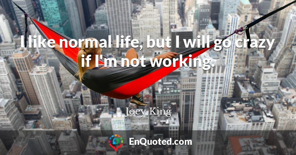 I like normal life, but I will go crazy if I'm not working.
