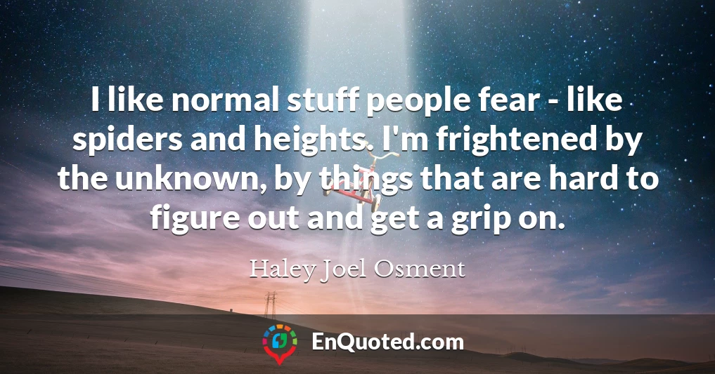 I like normal stuff people fear - like spiders and heights. I'm frightened by the unknown, by things that are hard to figure out and get a grip on.
