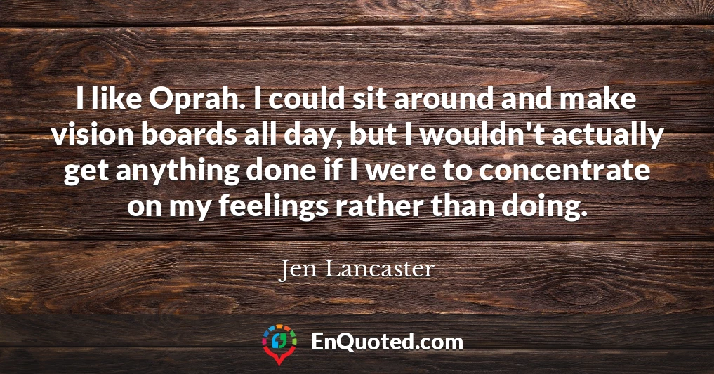 I like Oprah. I could sit around and make vision boards all day, but I wouldn't actually get anything done if I were to concentrate on my feelings rather than doing.