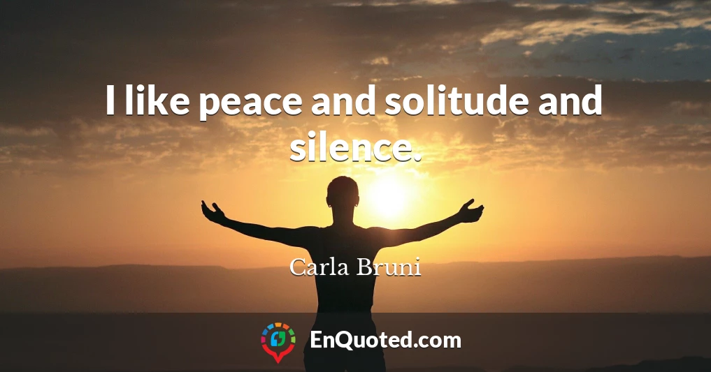 I like peace and solitude and silence.