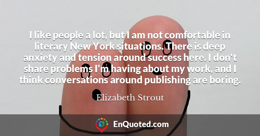 I like people a lot, but I am not comfortable in literary New York situations. There is deep anxiety and tension around success here. I don't share problems I'm having about my work, and I think conversations around publishing are boring.
