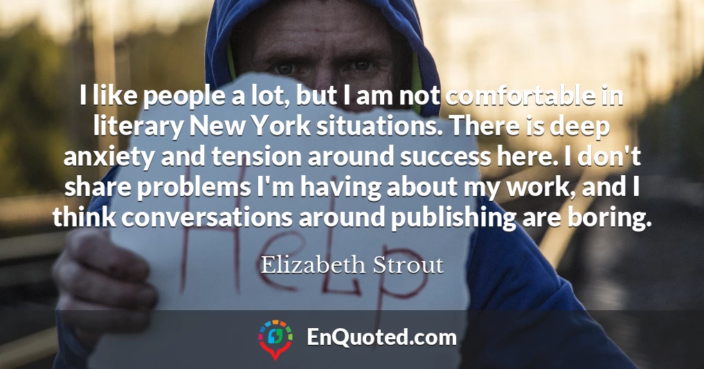 I like people a lot, but I am not comfortable in literary New York situations. There is deep anxiety and tension around success here. I don't share problems I'm having about my work, and I think conversations around publishing are boring.