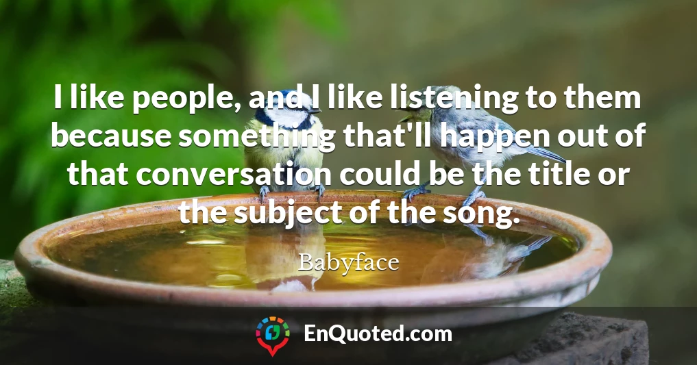 I like people, and I like listening to them because something that'll happen out of that conversation could be the title or the subject of the song.