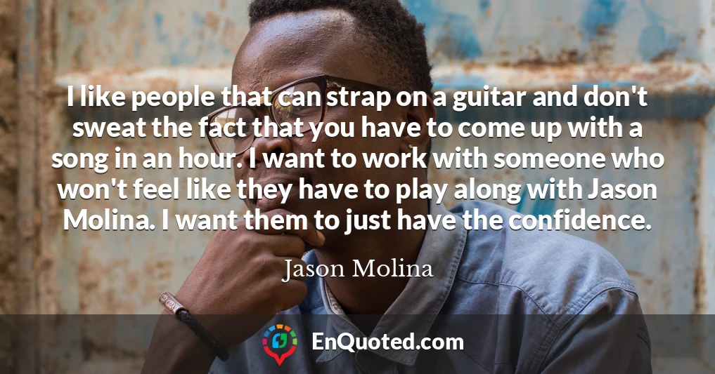 I like people that can strap on a guitar and don't sweat the fact that you have to come up with a song in an hour. I want to work with someone who won't feel like they have to play along with Jason Molina. I want them to just have the confidence.