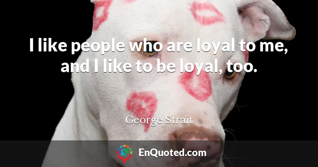 I like people who are loyal to me, and I like to be loyal, too.