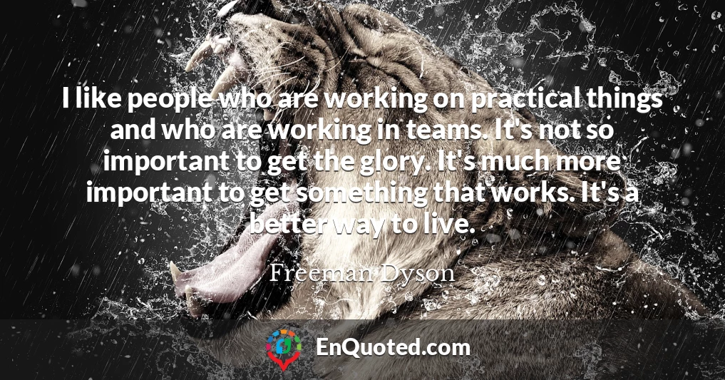 I like people who are working on practical things and who are working in teams. It's not so important to get the glory. It's much more important to get something that works. It's a better way to live.