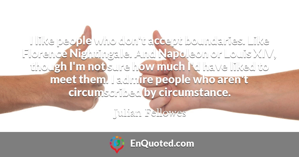 I like people who don't accept boundaries. Like Florence Nightingale. And Napoleon or Louis XIV, though I'm not sure how much I'd have liked to meet them. I admire people who aren't circumscribed by circumstance.