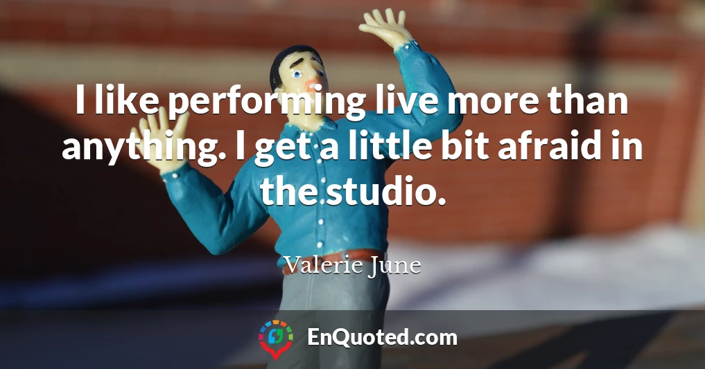 I like performing live more than anything. I get a little bit afraid in the studio.