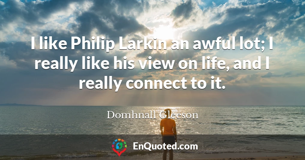I like Philip Larkin an awful lot; I really like his view on life, and I really connect to it.