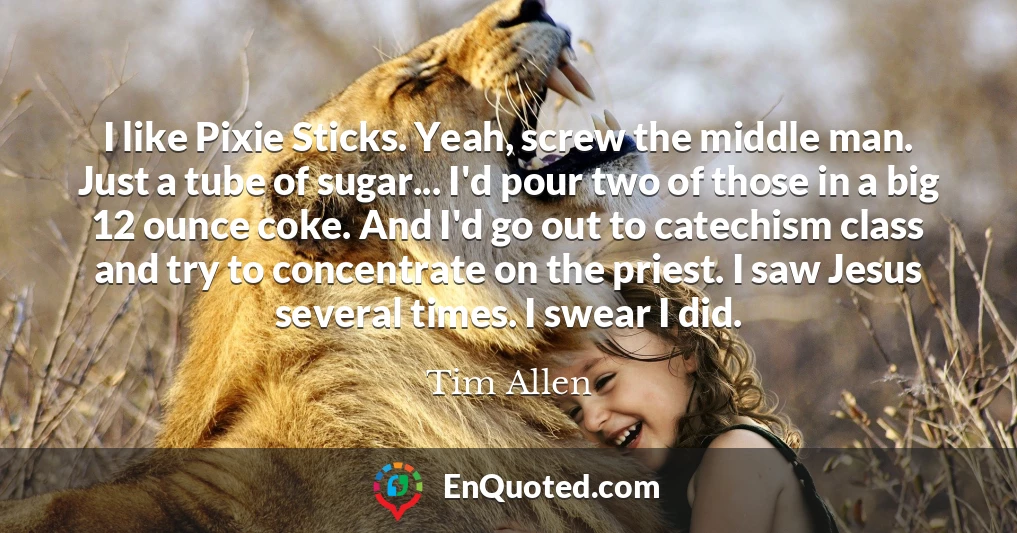 I like Pixie Sticks. Yeah, screw the middle man. Just a tube of sugar... I'd pour two of those in a big 12 ounce coke. And I'd go out to catechism class and try to concentrate on the priest. I saw Jesus several times. I swear I did.